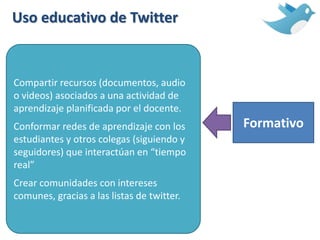Uso educativo de Twitter
Formativo
Compartir recursos (documentos, audio
o videos) asociados a una actividad de
aprendizaje planificada por el docente.
Conformar redes de aprendizaje con los
estudiantes y otros colegas (siguiendo y
seguidores) que interactúan en “tiempo
real”
Crear comunidades con intereses
comunes, gracias a las listas de twitter.
 