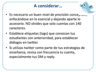 A considerar…
• Es necesario un buen nivel de precisión conceptual,
enfocándose en lo esencial y dejando aparte lo
accesorio. NO olvides que solo cuentas con 140
caracteres.
• Establece etiquetas (tags) que conozcan tus
estudiantes con anterioridad, para establecer
diálogos en twitter.
• Si utilizas twitter como parte de tus estrategias de
enseñanza, revisa con frecuencia tu cuenta,
especialmente tus DM y reply.
 