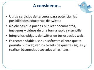 A considerar…
• Utiliza servicios de terceros para potenciar las
posibilidades educativas de twitter.
• No olvides que puedes publicar documentos,
imágenes y videos de una forma rápida y sencilla.
• Integra los widgets de twitter en tus espacios web
• Es recomendable usar un software cliente que te
permita publicar, ver los tweets de quienes sigues y
realizar búsquedas asociadas a hashtags
 