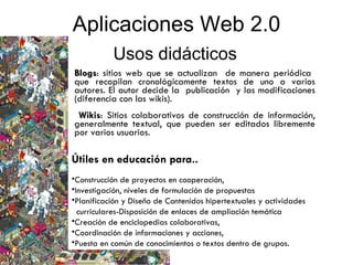 Blogs : sitios web que se actualizan  de manera periódica  que recopilan cronológicamente textos de uno o varios autores. El autor decide la  publicación  y las modificaciones (diferencia con las wikis). Wikis : Sitios colaborativos de construcción de información, generalmente textual, que pueden ser editados libremente por varios usuarios. Aplicaciones Web 2.0 Usos didácticos Útiles en educación para.. Construcción de proyectos en cooperación,  Investigación, niveles de formulación de propuestas Planificación y Diseño de Contenidos hipertextuales y actividades  curriculares-Disposición de enlaces de ampliación temática  Creación de enciclopedias colaborativas,  Coordinación de informaciones y acciones,  Puesta en común de conocimientos o textos dentro de grupos. 