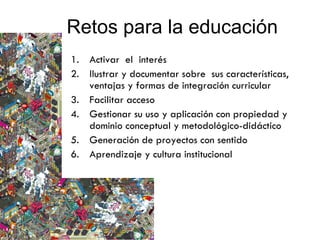 Retos para la educación Activar  el  interés Ilustrar y documentar sobre  sus características, ventajas y formas de integración curricular Facilitar acceso Gestionar su uso y aplicación con propiedad y dominio conceptual y metodológico-didáctico Generación de proyectos con sentido Aprendizaje y cultura institucional 