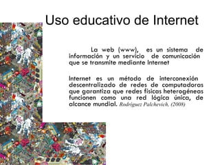 La web (www),  es un sistema  de información y un servicio  de comunicación  que se transmite mediante Internet  Internet es un método de interconexión  descentralizado de redes de computadoras que garantiza que redes físicas heterogéneas funcionen como una red lógica única, de alcance mundial.  Rodríguez Palchevich, (2008)  Uso educativo de Internet  