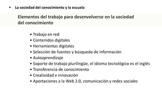  La sociedad del conocimiento y la escuela
• Trabajo en red
• Contenidos digitales
• Herramientas digitales
• Selección de fuentes y búsqueda de información
• Autoaprendizaje
• Soporte de trabajo plurilingüe, el idioma tecnológico es el inglés
• Transferencia de conocimiento
• Creatividad e innovación
• Aportaciones a la Web 2.0, comunicación y redes sociales
Elementos del trabajo para desenvolverse en la sociedad
del conocimiento
 