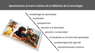 Aportaciones al marco teórico de la didáctica de la tecnología
 metodología de aprendizaje
 creatividad
 competencias
 atención a la diversidad
 atención a la diversidad
 el estudiante es el centro del aprendizaje
 sociedad digital del siglo XXI
 retroalimentación continua
 