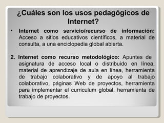 Internet como servicio/recurso de información:  Acceso a sitios educativos científicos, a material de consulta, a una enciclopedia global abierta. 2. Internet como recurso metodológico:  Apuntes de  asignatura de acceso local o distribuido en línea, material de aprendizaje de aula en línea, herramienta de trabajo colaborativo y de apoyo al trabajo colaborativo, páginas Web de proyectos, herramienta para implementar el curriculum global, herramienta de trabajo de proyectos. ¿Cuáles son los usos pedagógicos de Internet? 