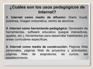 3. Internet como medio de difusión:  Diario mural, boletines, imagen corporativa, centro de alumnos. 4. Internet como herramienta pedagógica:  Generador de herramientas, software educativo (juegos interactivos, applets, etc.), herramientas para desarrollar habilidades y/o áreas curriculares específicas. 5. Internet como medio de construcción:  Páginas Web personales, páginas Web de proyectos y actividades, páginas Web de asignaturas, de cursos, del establecimiento. ¿Cuáles son los usos pedagógicos de Internet? 