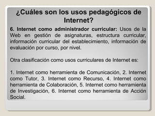 6. Internet como administrador curricular:  Usos de la Web en gestión de asignaturas, estructura curricular, información curricular del establecimiento, información de evaluación por curso, por nivel. Otra clasificación como usos curriculares de Internet es:  1. Internet como herramienta de Comunicación, 2. Internet como Tutor, 3. Internet como Recurso, 4. Internet como herramienta de Colaboración, 5. Internet como herramienta de Investigación, 6. Internet como herramienta de Acción Social. ¿Cuáles son los usos pedagógicos de Internet? 