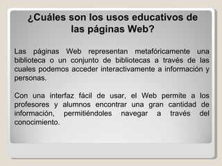 Las páginas Web representan metafóricamente una biblioteca o un conjunto de bibliotecas a través de las cuales podemos acceder interactivamente a información y personas. Con una interfaz fácil de usar, el Web permite a los profesores y alumnos encontrar una gran cantidad de información, permitiéndoles navegar a través del conocimiento. ¿Cuáles son los usos educativos de las páginas Web? 