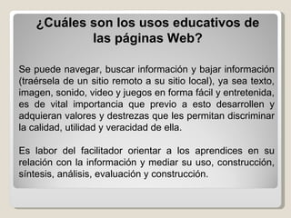 Se puede navegar, buscar información y bajar información (traérsela de un sitio remoto a su sitio local), ya sea texto, imagen, sonido, video y juegos en forma fácil y entretenida, es de vital importancia que previo a esto desarrollen y adquieran valores y destrezas que les permitan discriminar la calidad, utilidad y veracidad de ella.  Es labor del facilitador orientar a los aprendices en su relación con la información y mediar su uso, construcción, síntesis, análisis, evaluación y construcción. ¿Cuáles son los usos educativos de las páginas Web? 