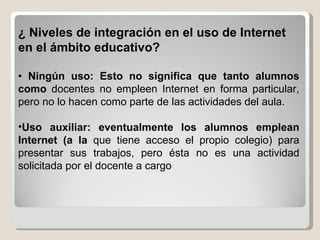 ¿ Niveles de integración en el uso de Internet en el ámbito educativo? •   Ningún uso: Esto no significa que tanto alumnos como  docentes no empleen Internet en forma particular, pero no lo hacen como parte de las actividades del aula. Uso auxiliar: eventualmente los alumnos emplean Internet (a la  que tiene acceso el propio colegio) para presentar sus trabajos, pero ésta no es una actividad solicitada por el docente a cargo 