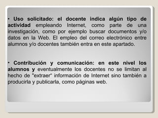 •   Uso solicitado: el docente indica algún tipo de actividad  empleando Internet, como parte de una investigación, como por ejemplo buscar documentos y/o datos en la Web. El empleo del correo electrónico entre alumnos y/o docentes también entra en este apartado. Contribución y comunicación: en este nivel los alumnos y  eventualmente los docentes no se limitan al hecho de "extraer“ información de Internet sino también a producirla y publicarla, como páginas web. 