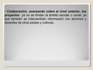 Colaboración: avanzando sobre el nivel anterior, los proyectos  ya no se limitan al ámbito escolar o zonal, ya que también se intercambian información con alumnos y docentes de otros países y culturas. 