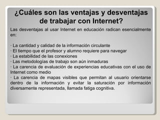 Las desventajas al usar Internet en educación radican esencialmente en: · La cantidad y calidad de la información circulante · El tiempo que el profesor y alumno requiere para navegar · La estabilidad de las conexiones · Las metodologías de trabajo son aún inmaduras · La carencia de evaluación de experiencias educativas con el uso de Internet como medio · La carencia de mapas visibles que permitan al usuario orientarse dentro de la información y evitar la saturación por información diversamente representada, llamada fatiga cognitiva. ¿Cuáles son las ventajas y desventajas de trabajar con Internet? 