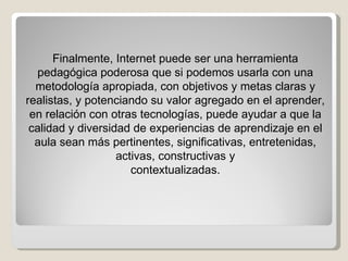 Finalmente, Internet puede ser una herramienta pedagógica poderosa que si podemos usarla con una metodología apropiada, con objetivos y metas claras y realistas, y potenciando su valor agregado en el aprender, en relación con otras tecnologías, puede ayudar a que la calidad y diversidad de experiencias de aprendizaje en el aula sean más pertinentes, significativas, entretenidas, activas, constructivas y contextualizadas. 