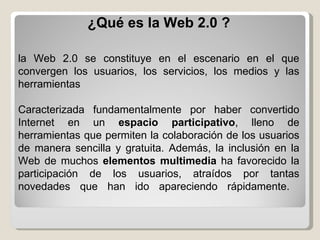 ¿Qué es la Web 2.0 ? la Web 2.0 se constituye en el escenario en el que convergen los usuarios, los servicios, los medios y las herramientas Caracterizada fundamentalmente por haber convertido Internet en un  espacio participativo , lleno de herramientas que permiten la colaboración de los usuarios de manera sencilla y gratuita. Además, la inclusión en la Web de muchos  elementos multimedia  ha favorecido la participación de los usuarios, atraídos por tantas novedades que han ido apareciendo rápidamente.  