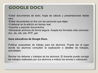 GOOGLE DOCS Crear documentos de texto, hojas de cálculo y presentaciones desde cero.  Editar documentos on line con las personas que elijas.  Colaborar en la edición en tiempo real.  Importar y exportar documentos.  Almacenar archivos de forma segura. Acepta los formatos más comunes: doc, xls, odt, ods, RTF, ppt. Usos educativos de Google Docs. Publicar propuestas de trabajo para los alumnos: Puede ser el lugar donde los alumnos consulten la explicación o detalles de trabajos, actividades.  Revisar los deberes y trabajos de los alumnos: El docente puede corregir los trabajos realizados por sus alumnos e indicar los errores o valoración. 