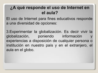 ¿A qué responde el uso de Internet en el aula? El uso de Internet para fines educativos responde a una diversidad de opciones: Experimentar la globalización. Es decir vivir la globalización, poniendo información y experiencias a disposición de cualquier persona o institución en nuestro país y en el extranjero, el aula en el globo. 