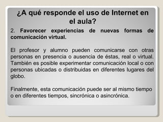 ¿A qué responde el uso de Internet en el aula? 2.  Favorecer experiencias de nuevas formas de comunicación virtual.   El profesor y alumno pueden comunicarse con otras personas en presencia o ausencia de éstas, real o virtual. También es posible experimentar comunicación local o con personas ubicadas o distribuidas en diferentes lugares del globo. Finalmente, esta comunicación puede ser al mismo tiempo o en diferentes tiempos, sincrónica o asincrónica. 