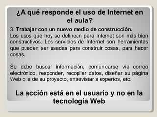 ¿A qué responde el uso de Internet en el aula? 3.  Trabajar con un nuevo medio de construcción.   Los usos que hoy se delinean para Internet son más bien constructivos. Los servicios de Internet son herramientas que pueden ser usadas para construir cosas, para hacer cosas.  Se debe buscar información, comunicarse vía correo electrónico, responder, recopilar datos, diseñar su página Web o la de su proyecto, entrevistar a expertos, etc.  La acción está en el usuario y no en la tecnología Web 