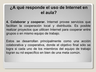 ¿A qué responde el uso de Internet en el aula? 4. Colaborar y cooperar.  Internet provee servicios que facilitan la cooperación local y distribuida. Es posible realizar proyectos que utilicen Internet para cooperar entre grupos o en mismo equipo de trabajo. Estos se desarrollan principalmente como una acción colaborativa y cooperativa, donde el objetivo final sólo se logra si cada uno de los miembros del equipo de trabajo logran su rol específico en bien de una meta común.  