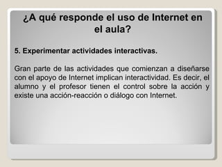 ¿A qué responde el uso de Internet en el aula? 5.   Experimentar actividades interactivas.   Gran parte de las actividades que comienzan a diseñarse con el   apoyo de Internet implican interactividad. Es decir, el alumno y el profesor tienen el control sobre la acción y existe una acción-reacción o diálogo con Internet. 