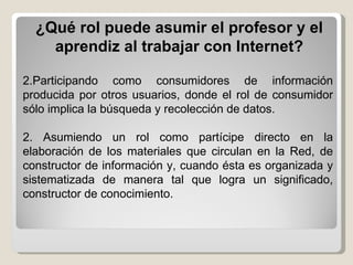 ¿Qué rol puede asumir el profesor y el aprendiz al trabajar con Internet? Participando como consumidores de información producida por otros usuarios, donde el rol de consumidor sólo implica la búsqueda y recolección de datos. 2. Asumiendo un rol como partícipe directo en la elaboración de los materiales que circulan en la Red, de constructor de información y, cuando ésta es organizada y sistematizada de manera tal que logra un significado, constructor de conocimiento. 