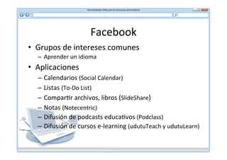 Facebook	
  
•  Grupos	
  de	
  intereses	
  comunes	
  
   –  Aprender	
  un	
  idioma	
  
•  Aplicaciones	
  
   –  Calendarios	
  (Social	
  Calendar)	
  
   –  Listas	
  (To-­‐Do	
  List)	
  
   –  Compar*r	
  archivos,	
  libros	
  (SlideShare)	
  
   –  Notas	
  (Notecentric)	
  
   –  Difusión	
  de	
  podcasts	
  educa*vos	
  (Podclass)	
  
   –  Difusión	
  de	
  cursos	
  e-­‐learning	
  (udutuTeach	
  y	
  udutuLearn)	
  
 