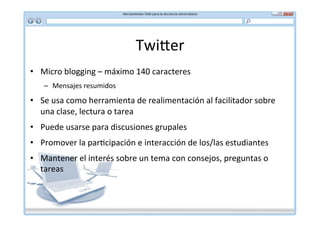 Twi]er	
  
•  Micro	
  blogging	
  –	
  máximo	
  140	
  caracteres	
  
     –  Mensajes	
  resumidos	
  

•  Se	
  usa	
  como	
  herramienta	
  de	
  realimentación	
  al	
  facilitador	
  sobre	
  
   una	
  clase,	
  lectura	
  o	
  tarea	
  
•  Puede	
  usarse	
  para	
  discusiones	
  grupales	
  
•  Promover	
  la	
  par*cipación	
  e	
  interacción	
  de	
  los/las	
  estudiantes	
  
•  Mantener	
  el	
  interés	
  sobre	
  un	
  tema	
  con	
  consejos,	
  preguntas	
  o	
  
   tareas	
  
 