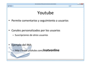 Youtube	
  
•  Permite	
  comentarios	
  y	
  seguimiento	
  a	
  usuarios	
  


•  Canales	
  personalizados	
  por	
  los	
  usuarios	
  
    –  Suscripciones	
  de	
  otros	
  usuarios	
  


•  Ejemplo	
  del	
  INA:	
  
    –  h]p://www.youtube.com/inatvonline	
  
 