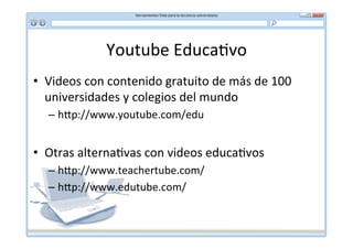Youtube	
  Educa*vo	
  
•  Videos	
  con	
  contenido	
  gratuito	
  de	
  más	
  de	
  100	
  
   universidades	
  y	
  colegios	
  del	
  mundo	
  
    –  h]p://www.youtube.com/edu	
  


•  Otras	
  alterna*vas	
  con	
  videos	
  educa*vos	
  
    –  h]p://www.teachertube.com/	
  
    –  h]p://www.edutube.com/	
  
    	
  
 