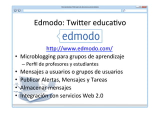 Edmodo:	
  Twi]er	
  educa*vo	
  


            h]p://www.edmodo.com/	
  
•  Microblogging	
  para	
  grupos	
  de	
  aprendizaje	
  
      –  Perﬁl	
  de	
  profesores	
  y	
  estudiantes	
  
•    Mensajes	
  a	
  usuarios	
  o	
  grupos	
  de	
  usuarios	
  
•    Publicar	
  Alertas,	
  Mensajes	
  y	
  Tareas	
  
•    Almacenar	
  mensajes	
  
•    Integración	
  con	
  servicios	
  Web	
  2.0	
  
 