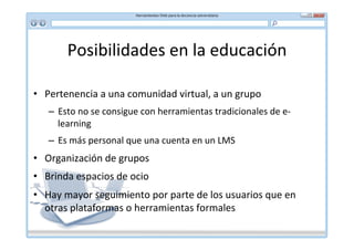 Posibilidades	
  en	
  la	
  educación	
  

•  Pertenencia	
  a	
  una	
  comunidad	
  virtual,	
  a	
  un	
  grupo	
  
     –  Esto	
  no	
  se	
  consigue	
  con	
  herramientas	
  tradicionales	
  de	
  e-­‐
        learning	
  
     –  Es	
  más	
  personal	
  que	
  una	
  cuenta	
  en	
  un	
  LMS	
  
•  Organización	
  de	
  grupos	
  
•  Brinda	
  espacios	
  de	
  ocio	
  
•  Hay	
  mayor	
  seguimiento	
  por	
  parte	
  de	
  los	
  usuarios	
  que	
  en	
  
   otras	
  plataformas	
  o	
  herramientas	
  formales	
  
 