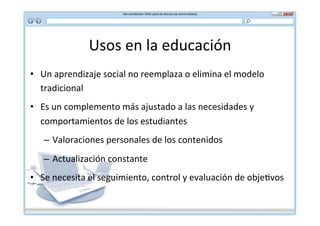 Usos	
  en	
  la	
  educación	
  
•  Un	
  aprendizaje	
  social	
  no	
  reemplaza	
  o	
  elimina	
  el	
  modelo	
  
   tradicional	
  
•  Es	
  un	
  complemento	
  más	
  ajustado	
  a	
  las	
  necesidades	
  y	
  
   comportamientos	
  de	
  los	
  estudiantes	
  
    –  Valoraciones	
  personales	
  de	
  los	
  contenidos	
  
    –  Actualización	
  constante	
  
•  Se	
  necesita	
  el	
  seguimiento,	
  control	
  y	
  evaluación	
  de	
  obje*vos	
  
 