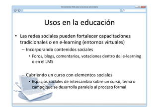 Usos	
  en	
  la	
  educación	
  
•  Las	
  redes	
  sociales	
  pueden	
  fortalecer	
  capacitaciones	
  
   tradicionales	
  o	
  en	
  e-­‐learning	
  (entornos	
  virtuales)	
  
    –  Incorporando	
  contenidos	
  sociales	
  
        •  Foros,	
  blogs,	
  comentarios,	
  votaciones	
  dentro	
  del	
  e-­‐learning	
  
           o	
  en	
  el	
  LMS	
  

    –  Cubriendo	
  un	
  curso	
  con	
  elementos	
  sociales	
  
        •  Espacios	
  sociales	
  de	
  intercambio	
  sobre	
  un	
  curso,	
  tema	
  o	
  
           campo	
  que	
  se	
  desarrolla	
  paralelo	
  al	
  proceso	
  formal	
  
 