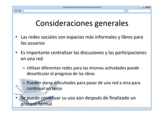 Consideraciones	
  generales	
  
•  Las	
  redes	
  sociales	
  son	
  espacios	
  más	
  informales	
  y	
  libres	
  para	
  
   los	
  usuarios	
  
•  Es	
  importante	
  centralizar	
  las	
  discusiones	
  y	
  las	
  par*cipaciones	
  
   en	
  una	
  red	
  
     –  U*lizar	
  diferentes	
  redes	
  para	
  las	
  mismas	
  ac*vidades	
  puede	
  
        desar*cular	
  el	
  progreso	
  de	
  las	
  ideas	
  
     –  Pueden	
  darse	
  diﬁcultades	
  para	
  pasar	
  de	
  una	
  red	
  a	
  otra	
  para	
  
        con*nuar	
  un	
  tema	
  

•  Se	
  puede	
  con*nuar	
  su	
  uso	
  aún	
  después	
  de	
  ﬁnalizado	
  un	
  
   proceso	
  formal	
  
 