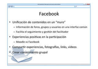 Facebook	
  
•  Uniﬁcación	
  de	
  contenidos	
  en	
  un	
  “muro”	
  
    –  Información	
  de	
  foros,	
  grupos	
  y	
  usuarios	
  en	
  una	
  interfaz	
  común	
  
    –  Facilita	
  el	
  seguimiento	
  y	
  ges*ón	
  del	
  facilitador	
  
•  Experiencias	
  posi*vas	
  en	
  la	
  par*cipación	
  
    –  Moodle	
  vs	
  Facebook	
  
•  Compar*r	
  experiencias,	
  fotograVas,	
  links,	
  vídeos	
  
•  Crear	
  conocimiento	
  grupal	
  
 