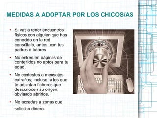 MEDIDAS A ADOPTAR POR LOS CHICOS/AS
● Si vas a tener encuentros
físicos con alguien que has
conocido en la red,
consúltalo, antes, con tus
padres o tutores.
● No entres en páginas de
contenidos no aptos para tu
edad.
● No contestes a mensajes
extraños; incluso, a los que
te adjuntan ficheros que
desconocen su orígen,
obviando abrirlos.
● No accedas a zonas que
solictian dinero.
 
