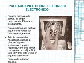 PRECAUCIONES SOBRE EL CORREO
ELECTRONICO.
● No abrir mensajes de
correo, de origen
desconocido. Eliminarlo,
directamente.
● No ejecutar ningún archivo
adjunto que venga con
mensajes sugerentes.
● Adopte las medidas
necesarisa, cuando le
ofrecen "regalos"
sustanciosos y, para
recibirlos, tiene que llamar
por teléfono a prefijos 903/
803/ 807/ 906 este último en
algunos casos es un
número de tarifación
especial.
 