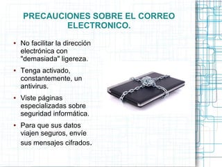 PRECAUCIONES SOBRE EL CORREO
ELECTRONICO.
● No facilitar la dirección
electrónica con
"demasiada" ligereza.
● Tenga activado,
constantemente, un
antivirus.
● Viste páginas
especializadas sobre
seguridad informática.
● Para que sus datos
viajen seguros, envíe
sus mensajes cifrados.
 