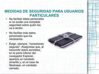 MEDIDAS DE SEGURIDAD PARA USUARIOS
PARTICULARES
● No facilitar datos personales
si no existe una completa
seguridad sobre quién los
va a recibir.
● No facilitar más datos
personales que los
necesarios.
● Exigir, siempre, "conexiones
seguras". Asegúrese que, al
transmitir datos sensibles,
en la parte inferior del
navegador Explorer,
aparece un candado
amarillo y, en el caso de
Nestcape, un candado
cerrado.
 
