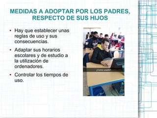 MEDIDAS A ADOPTAR POR LOS PADRES,
RESPECTO DE SUS HIJOS
● Hay que establecer unas
reglas de uso y sus
consecuencias.
● Adaptar sus horarios
escolares y de estudio a
la utilización de
ordenadores.
● Controlar los tiempos de
uso.
 