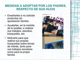 MEDIDAS A ADOPTAR POR LOS PADRES,
RESPECTO DE SUS HIJOS
● Enseñarles a no solicitar
productos sin
aprobación familiar.
● Ayudarles, en la medida
de lo posible, a realizar
sus trabajos, estudios,
búsquedas, etc.
● Motivarlo para que
realice sus propias
búsquedas sobre temas
de interés, tanto para
sus trabajos escolares
como para la propia
familia.
 