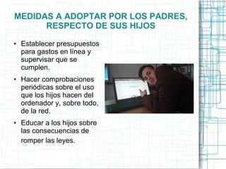 MEDIDAS A ADOPTAR POR LOS PADRES,
RESPECTO DE SUS HIJOS
● Establecer presupuestos
para gastos en línea y
supervisar que se
cumplen.
● Hacer comprobaciones
periódicas sobre el uso
que los hijos hacen del
ordenador y, sobre todo,
de la red.
● Educar a los hijos sobre
las consecuencias de
romper las leyes.
 