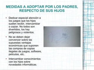 MEDIDAS A ADOPTAR POR LOS PADRES,
RESPECTO DE SUS HIJOS
● Dedicar especial atención a
los juegos que los hijos
suelen recibir, intercambiar
o copiar. No todos son
divertidos, los hay
peligrosos y violentos.
● No se deben dejar
convencer sobre las
supuestas ventajas
económicas que suponen
las compras de copias
ilegales de juegos, software,
peliculas, etc.
● Intercambiar conocimientos
con los hijos sobre
novedades informáticas.
 