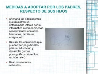 MEDIDAS A ADOPTAR POR LOS PADRES,
RESPECTO DE SUS HIJOS
● Animar a los adolescentes
que muestran un
determinado interés por la
informática a compartir esos
conocimientos con otros
hermanos, familiares,
amigos, etc.
● Revisar los contenidos que
puedan ser perjudiciales
para su educación y
desarrollo (temas
pornográficos, violentos,
racistas, etc.)
● Usar proveedores
solventes.
 