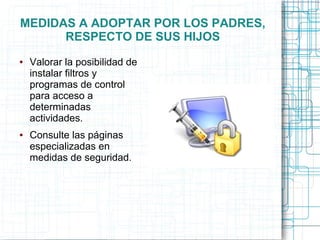 MEDIDAS A ADOPTAR POR LOS PADRES,
RESPECTO DE SUS HIJOS
● Valorar la posibilidad de
instalar filtros y
programas de control
para acceso a
determinadas
actividades.
● Consulte las páginas
especializadas en
medidas de seguridad.
 
