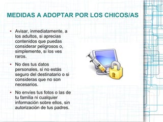 MEDIDAS A ADOPTAR POR LOS CHICOS/AS
● Avisar, inmediatamente, a
los adultos, si aprecias
contenidos que puedas
considerar peligrosos o,
simplemente, si los ves
raros.
● No des tus datos
personales, si no estás
seguro del destinatario o si
consideras que no son
necesarios.
● No envíes tus fotos o las de
tu familia ni cualquier
información sobre ellos, sin
autorización de tus padres.
 