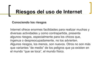 Riesgos del uso de Internet Conociendo los riesgos   Internet ofrece enormes facilidades para realizar muchas y diversas actividades y como contrapartida, presenta algunos riesgos, especialmente para los chicos que, ingenua o despreocupadamente, no los advierten.  Algunos riesgos, los menos, son nuevos. Otros no son más que variantes “de medio” de los peligros que ya existen en el mundo “que se toca”, el mundo físico. 