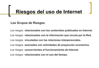 Riesgos del uso de Internet Los Grupos de Riesgos Los riesgos  relacionados con los contenidos publicados en Internet . Los riesgos  relacionados con la información que circula por la Red. Los riesgos  vinculados con las relaciones interpersonales. Los riesgos  asociados con actividades de proyección económica. Los riesgos  concernientes al funcionamiento de Internet. Los riesgos  relacionados con el uso del tiempo. 