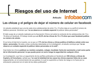 Riesgos del uso de Internet Articulo:  Las chicas y el peligro de dejar el número de celular en facebook Un estudio estableció que una de cada cinco adolescentes de entre 13 y 15 años deja en su perfil el número de teléfono personal. Advierten que " no se observa un cuidado especial  al publicar datos personales" El dato surge de un estudio realizado por la Asociación  Chicos.net  sobre la conducta de los adolescentes (de 13 a  18 años) en facebook. El trabajo revela que  un 20,3% de las chicas de 13 a 15 años que usan facebook publica  su número de celular.  Si se toma el total de la muestra, se ve que un  17% de los chicos y chicas publica el teléfono celular entre sus datos  personales . De esta y otras conductas detectadas en la investigación, el estudio concluye que " no se observa un cuidado especial al publicar datos personales en la web". Casi todos los chicos  publican su nombre completo, colegio, localidad, fecha de nacimiento y mail como parte  de la información personal ,  lo que puede poner en serio riesgo la seguridad de cualquier chico . La investigación, que hizo un seguimiento de los perfiles publicados en facebook por  250 chicos y chicas de Capital y el Conurbano , señala que " en casi la totalidad de los casos los chicos exponen fotos de su casa  (seguramente, sin el conocimiento de sus padres), lo cual no supondría un factor de riesgo si no fuera por su articulación potencial con el resto de los datos publicados". 